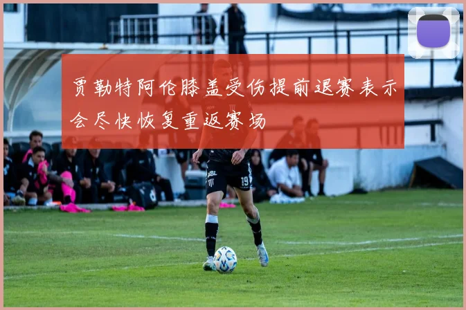 贾勒特阿伦膝盖受伤提前退赛表示会尽快恢复重返赛场