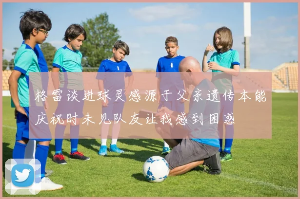 格雷谈进球灵感源于父亲遗传本能庆祝时未见队友让我感到困惑