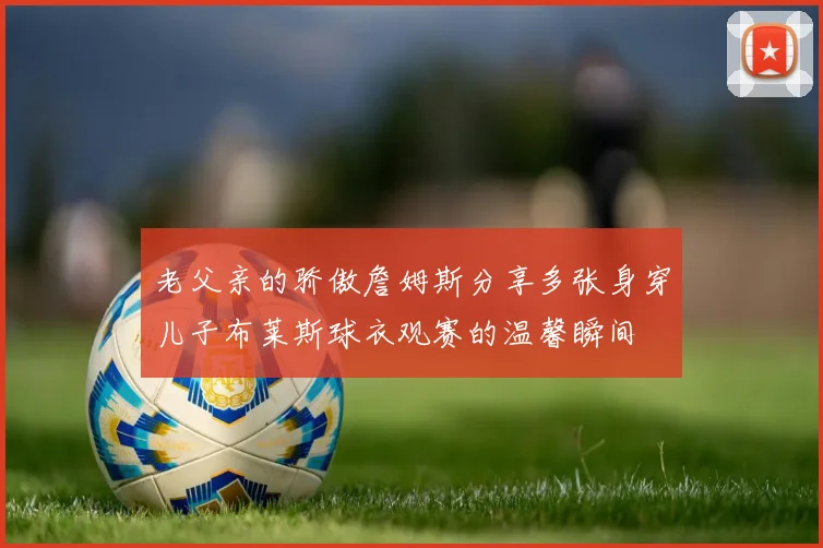 老父亲的骄傲詹姆斯分享多张身穿儿子布莱斯球衣观赛的温馨瞬间