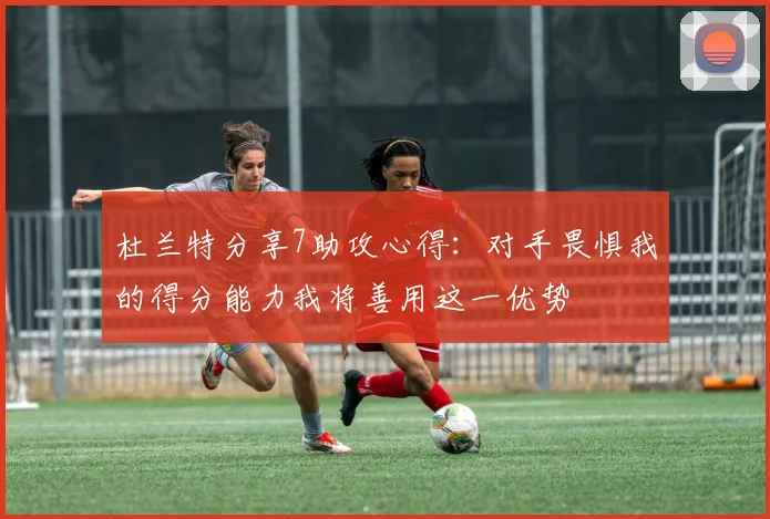 杜兰特分享7助攻心得：对手畏惧我的得分能力我将善用这一优势