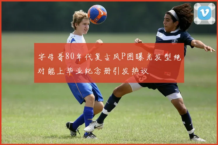 字母哥80年代复古风P图曝光发型绝对能上毕业纪念册引发热议