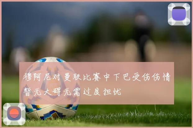 穆阿尼对曼联比赛中下巴受伤伤情暂无大碍无需过度担忧