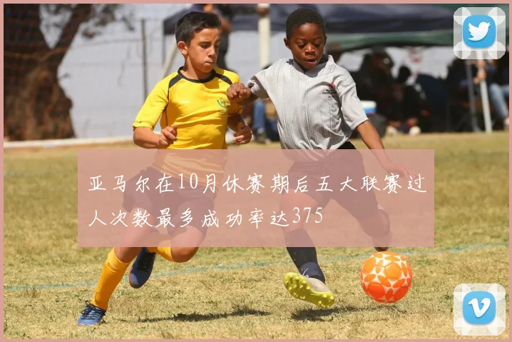 亚马尔在10月休赛期后五大联赛过人次数最多成功率达375
