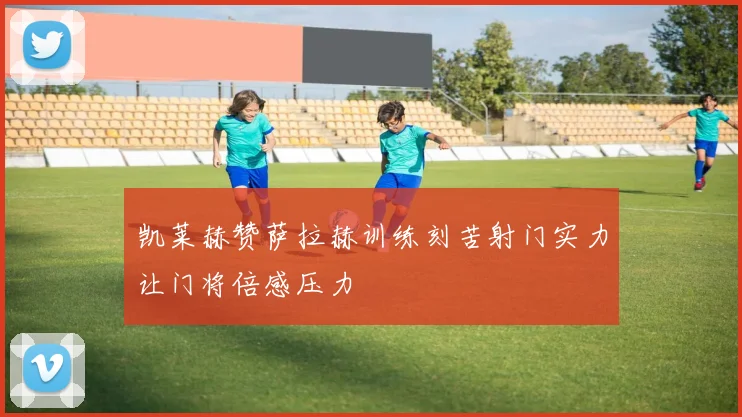 凯莱赫赞萨拉赫训练刻苦射门实力让门将倍感压力