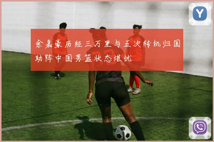 余嘉豪历经三万里与五次转机归国助阵中国男篮状态堪忧