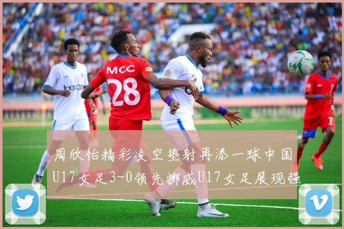 周欣怡精彩凌空垫射再添一球中国U17女足3-0领先挪威U17女足展现强劲实力