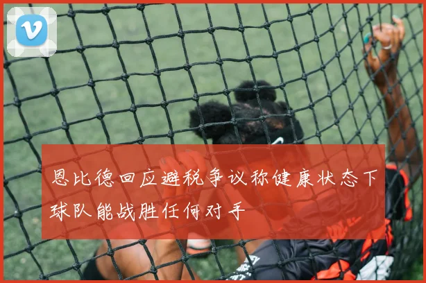 恩比德回应避税争议称健康状态下球队能战胜任何对手