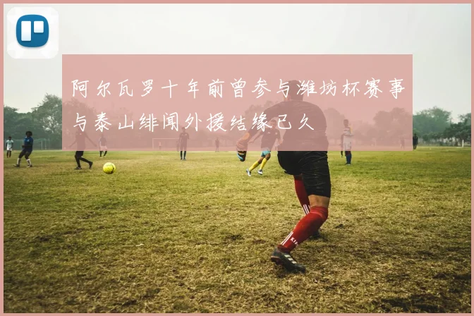 阿尔瓦罗十年前曾参与潍坊杯赛事与泰山绯闻外援结缘已久