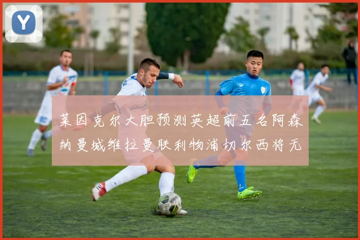 莱因克尔大胆预测英超前五名阿森纳曼城维拉曼联利物浦切尔西将无缘欧战