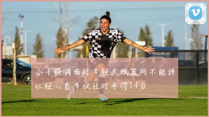 小卡强调面对年轻天赋篮网不能掉以轻心首节仅让对手得14分