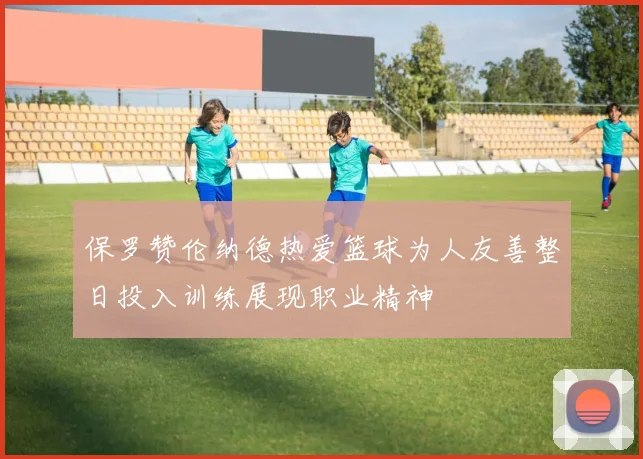 保罗赞伦纳德热爱篮球为人友善整日投入训练展现职业精神