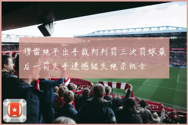 穆雷绝平出手裁判判罚三次罚球最后一罚失手遗憾错失绝杀机会