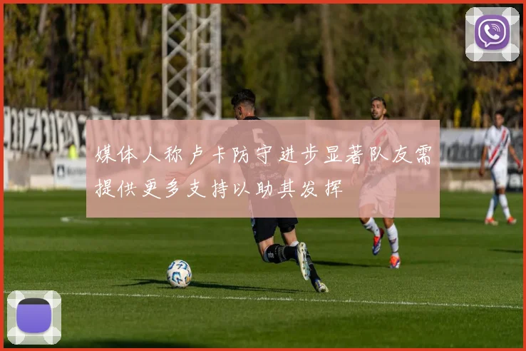媒体人称卢卡防守进步显著队友需提供更多支持以助其发挥