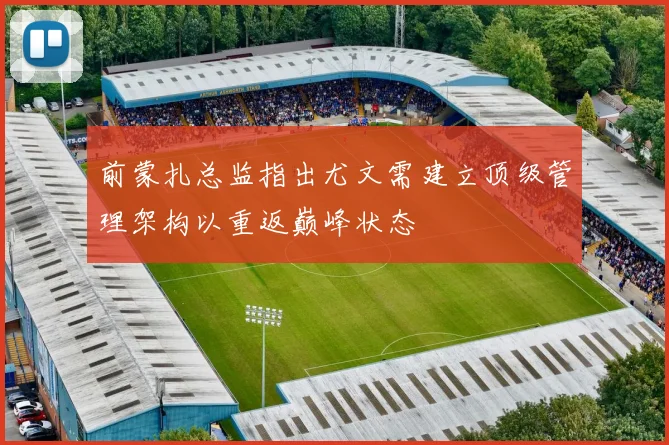 前蒙扎总监指出尤文需建立顶级管理架构以重返巅峰状态