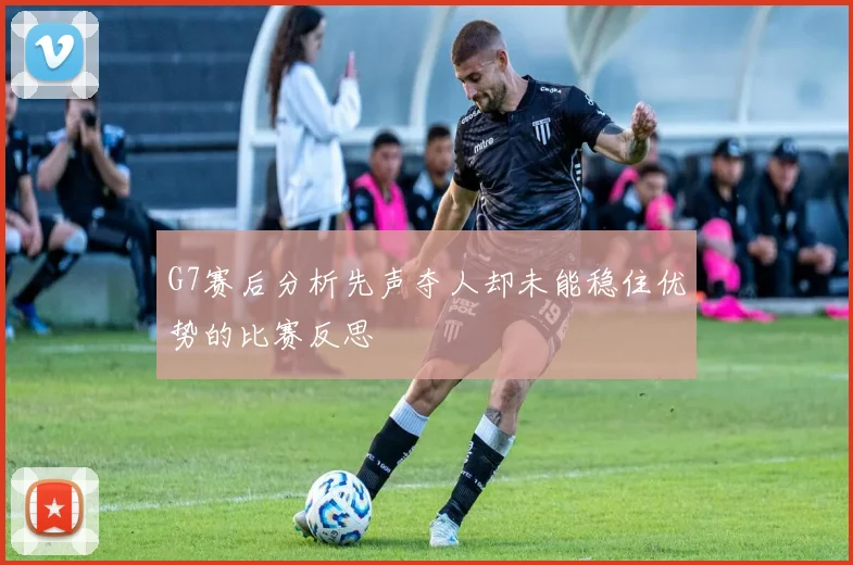 G7赛后分析先声夺人却未能稳住优势的比赛反思