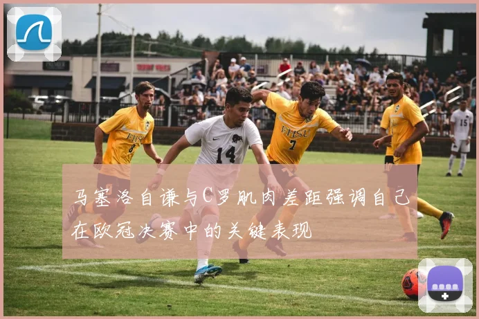 马塞洛自谦与C罗肌肉差距强调自己在欧冠决赛中的关键表现