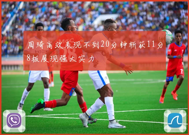 周琦高效表现不到20分钟斩获11分8板展现强大实力