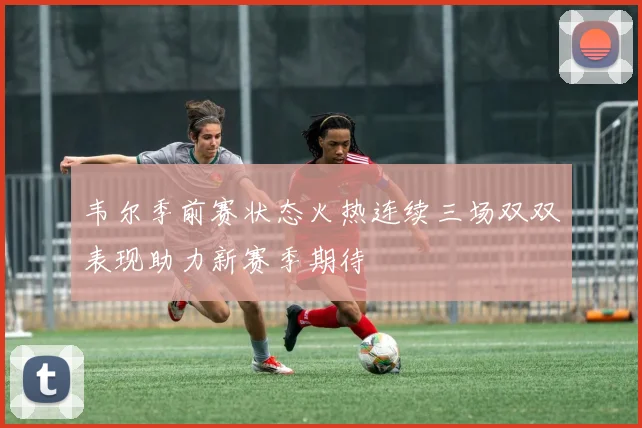 韦尔季前赛状态火热连续三场双双表现助力新赛季期待