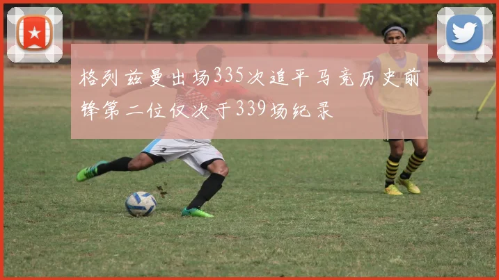 格列兹曼出场335次追平马竞历史前锋第二位仅次于339场纪录