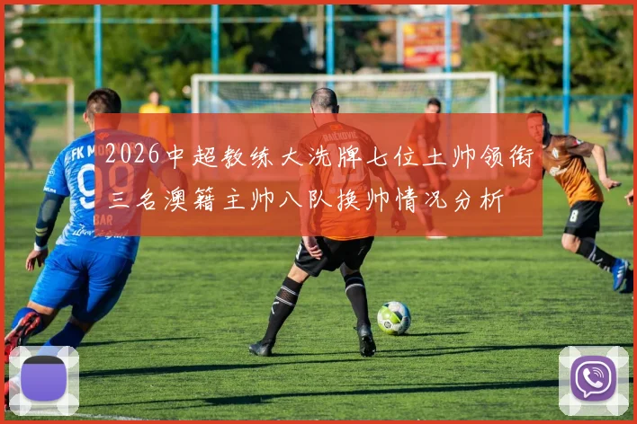 2026中超教练大洗牌七位土帅领衔三名澳籍主帅八队换帅情况分析
