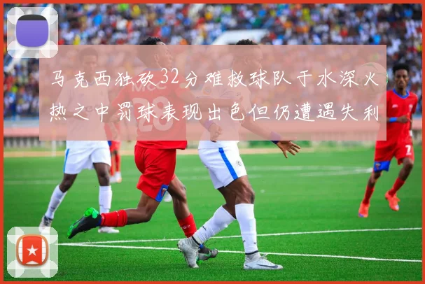 马克西独砍32分难救球队于水深火热之中罚球表现出色但仍遭遇失利