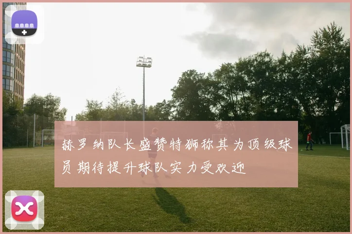 赫罗纳队长盛赞特狮称其为顶级球员期待提升球队实力受欢迎
