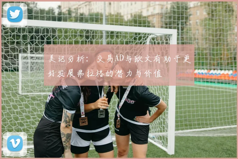 美记分析：交易AD与欧文有助于更好发展弗拉格的潜力与价值